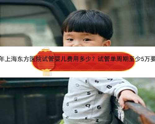 <b>2023年上海东方医院试管婴儿费用多少？试管单周期至少5万要吗？</b>