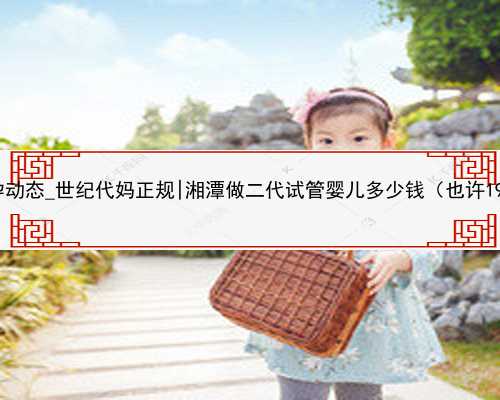 <b>2022代孕动态_世纪代妈正规|湘潭做二代试管婴儿多少钱（也许19948元）</b>